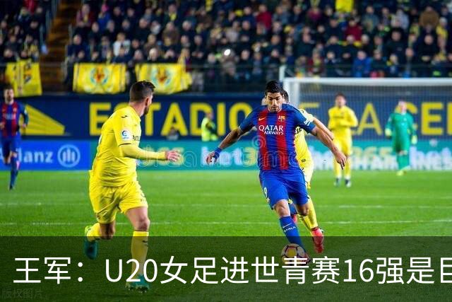 王军：U20女足进世青赛16强是巨大进步，若备战周期更长会更好